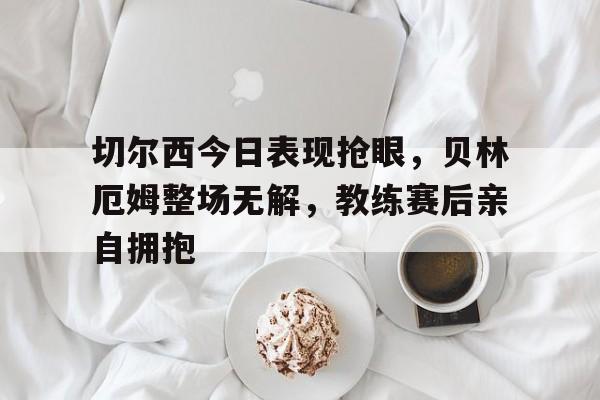 切尔西今日表现抢眼，贝林厄姆整场无解，教练赛后亲自拥抱