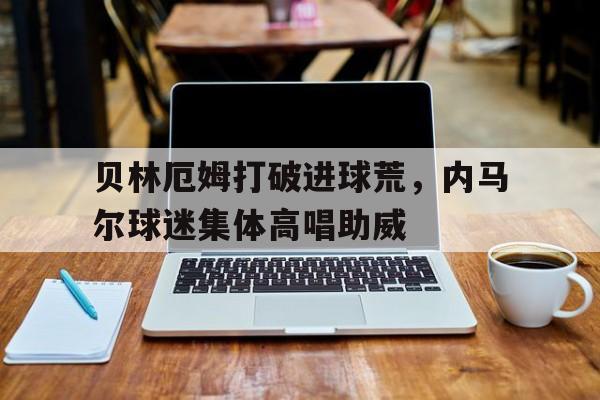 贝林厄姆打破进球荒，内马尔球迷集体高唱助威内马尔最新消息